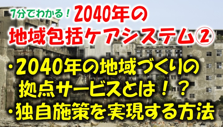 2040年地域包括ケアシステムはどうなる②地域づくりの拠点サービスと 